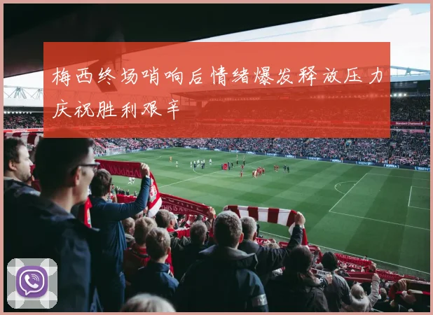 梅西终场哨响后情绪爆发释放压力庆祝胜利艰辛