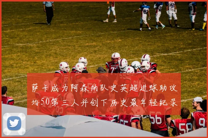 萨卡成为阿森纳队史英超进球助攻均50第三人并创下历史最年轻纪录