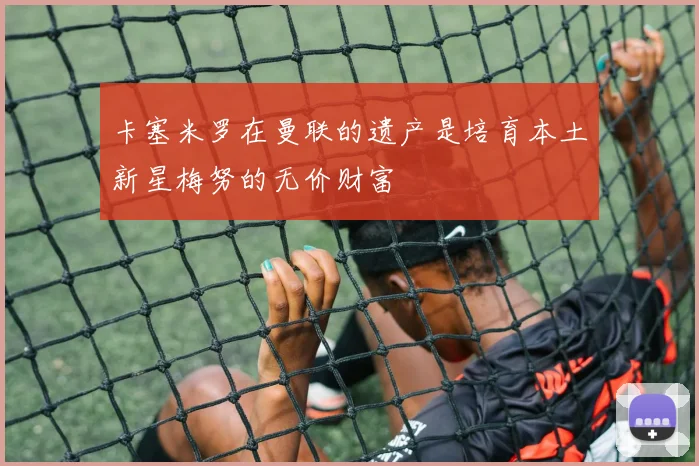 卡塞米罗在曼联的遗产是培育本土新星梅努的无价财富