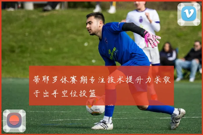 蒂耶罗休赛期专注技术提升力求敢于出手空位投篮