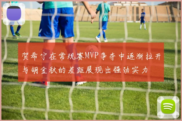 贺希宁在常规赛MVP争夺中逐渐拉开与胡金秋的差距展现出强劲实力