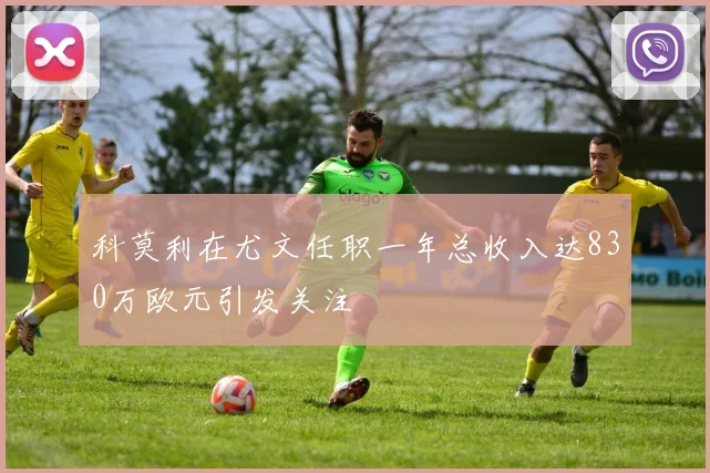 科莫利在尤文任职一年总收入达830万欧元引发关注