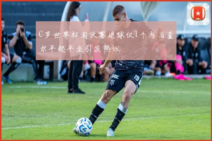 C罗世界杯淘汰赛进球仅1个与马奎尔平起平坐引发热议