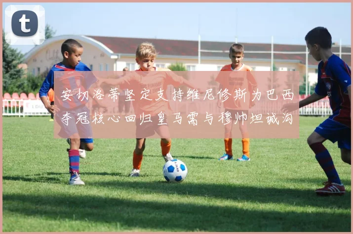 安切洛蒂坚定支持维尼修斯为巴西夺冠核心回归皇马需与穆帅坦诚沟通