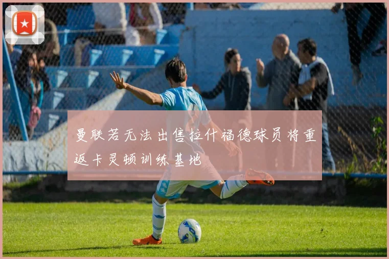曼联若无法出售拉什福德球员将重返卡灵顿训练基地
