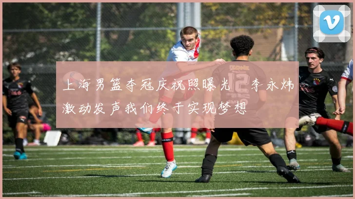 上海男篮夺冠庆祝照曝光偰李永炜激动发声我们终于实现梦想