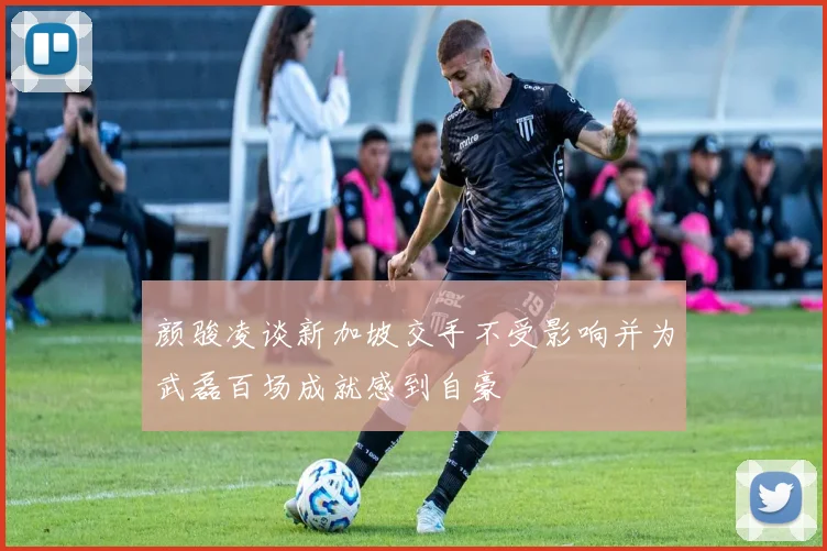 颜骏凌谈新加坡交手不受影响并为武磊百场成就感到自豪