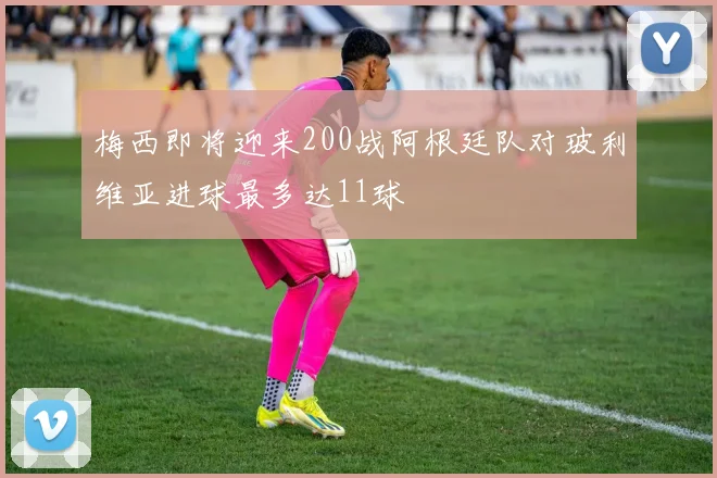 梅西即将迎来200战阿根廷队对玻利维亚进球最多达11球