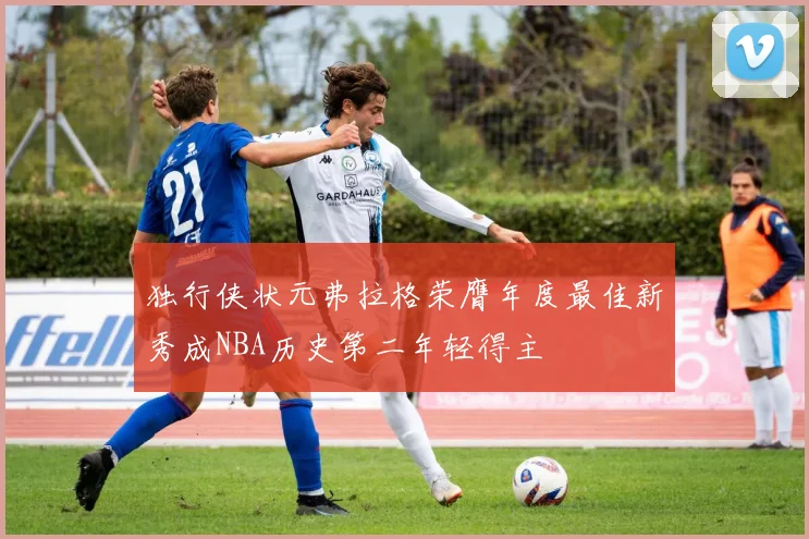 独行侠状元弗拉格荣膺年度最佳新秀成NBA历史第二年轻得主