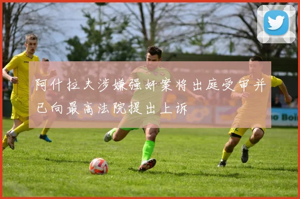 阿什拉夫涉嫌强奸案将出庭受审并已向最高法院提出上诉