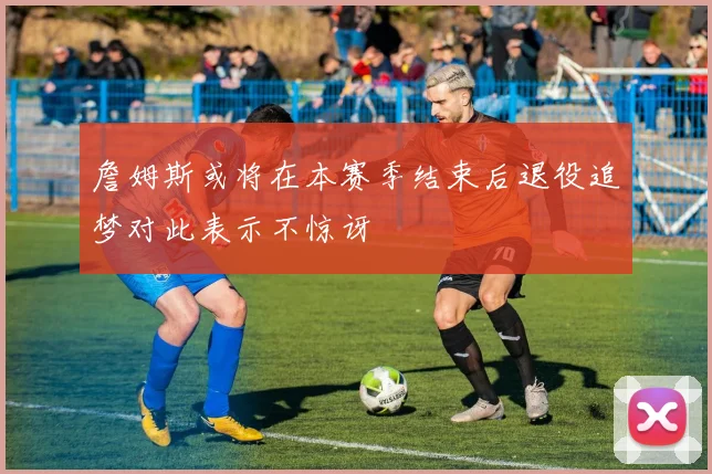 詹姆斯或将在本赛季结束后退役追梦对此表示不惊讶