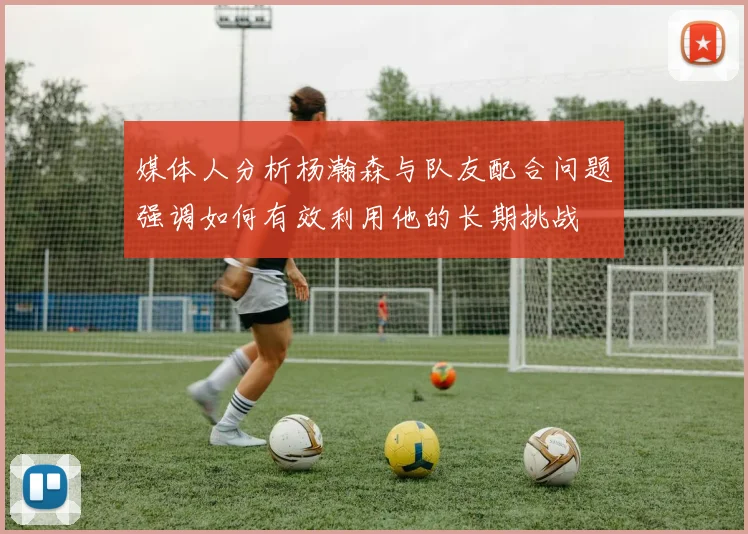 媒体人分析杨瀚森与队友配合问题强调如何有效利用他的长期挑战