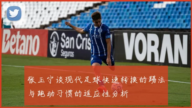 张玉宁谈现代足球快速转换的踢法与跑动习惯的适应性分析