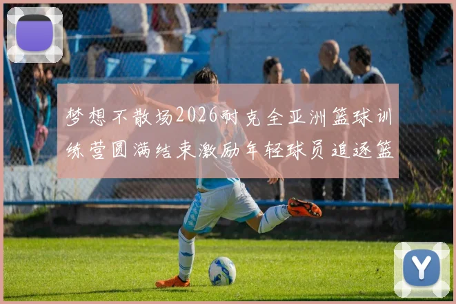 梦想不散场2026耐克全亚洲篮球训练营圆满结束激励年轻球员追逐篮球梦想