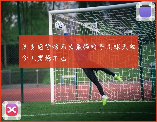 沃克盛赞梅西为最强对手足球天赋令人震撼不已