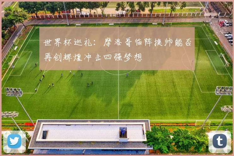 世界杯巡礼：摩洛哥临阵换帅能否再创辉煌冲击四强梦想
