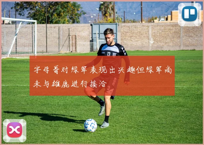 字母哥对绿军表现出兴趣但绿军尚未与雄鹿进行接洽
