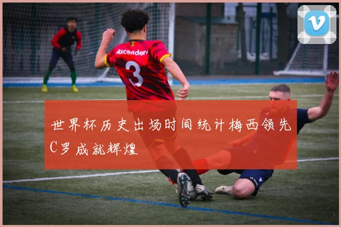 世界杯历史出场时间统计梅西领先C罗成就辉煌