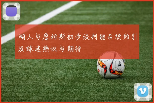 湖人与詹姆斯初步谈判能否续约引发球迷热议与期待