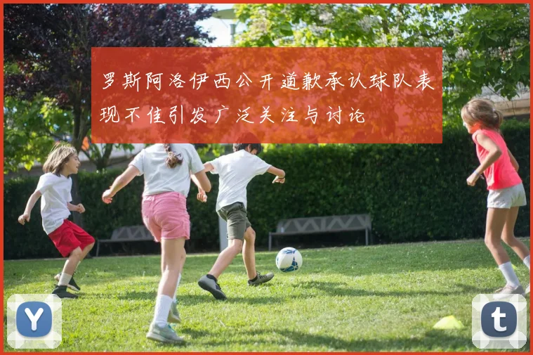 罗斯阿洛伊西公开道歉承认球队表现不佳引发广泛关注与讨论