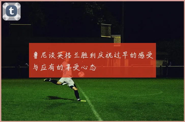 鲁尼谈英格兰胜利庆祝过早的感受与应有的享受心态