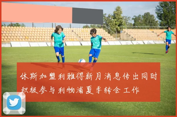 休斯加盟利雅得新月消息传出同时积极参与利物浦夏季转会工作