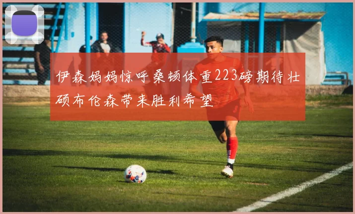 伊森妈妈惊呼桑顿体重223磅期待壮硕布伦森带来胜利希望