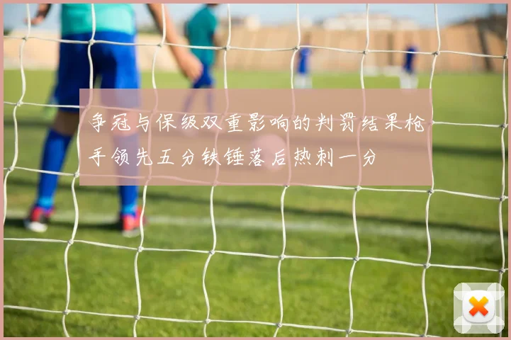 争冠与保级双重影响的判罚结果枪手领先五分铁锤落后热刺一分