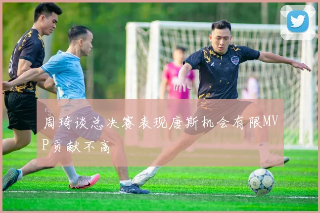 周琦谈总决赛表现唐斯机会有限MVP贡献不高