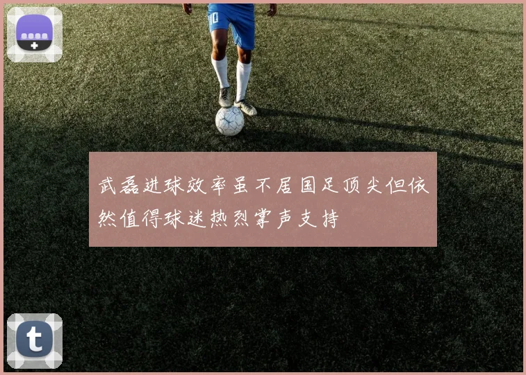 武磊进球效率虽不居国足顶尖但依然值得球迷热烈掌声支持